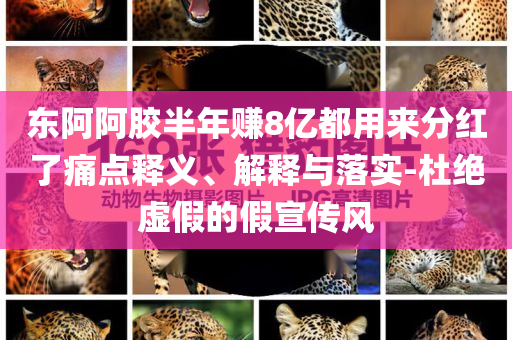 东阿阿胶半年赚8亿都用来分红了痛点释义、解释与落实-杜绝虚假的假宣传风