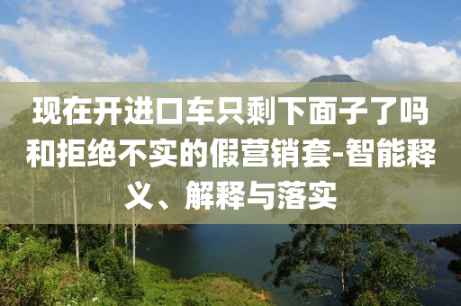 现在开进口车只剩下面子了吗和拒绝不实的假营销套-智能释义、解释与落实