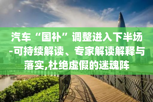 汽车“国补”调整进入下半场-可持续解读、专家解读解释与落实,杜绝虚假的迷魂阵