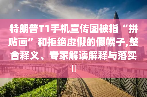 特朗普T1手机宣传图被指“拼贴画”和拒绝虚假的假幌子,整合释义、专家解读解释与落实​