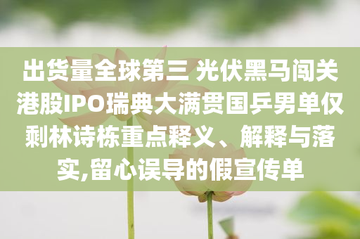 出货量全球第三 光伏黑马闯关港股IPO瑞典大满贯国乒男单仅剩林诗栋重点释义、解释与落实,留心误导的假宣传单