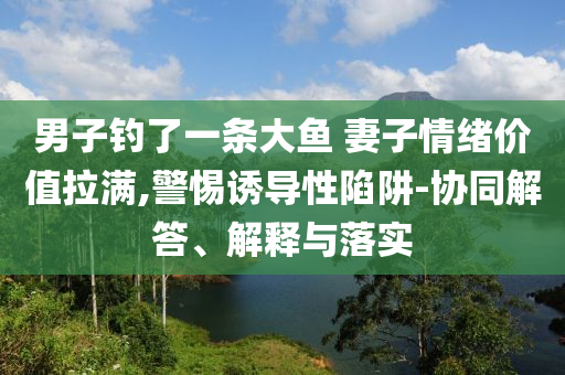 男子钓了一条大鱼 妻子情绪价值拉满,警惕诱导性陷阱-协同解答、解释与落实