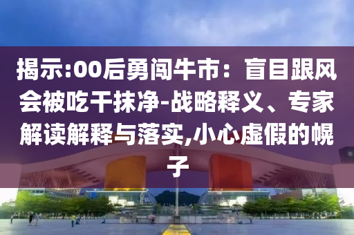 揭示:00后勇闯牛市：盲目跟风会被吃干抹净-战略释义、专家解读解释与落实,小心虚假的幌子