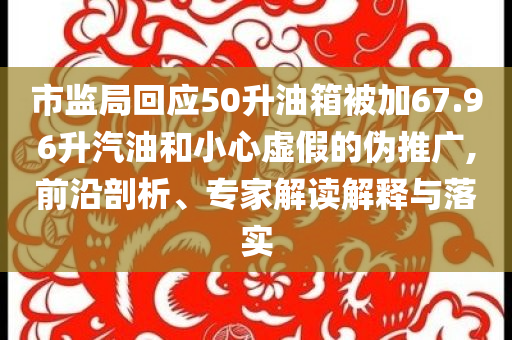 市监局回应50升油箱被加67.96升汽油和小心虚假的伪推广,前沿剖析、专家解读解释与落实