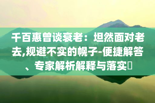 千百惠曾谈衰老：坦然面对老去,规避不实的幌子-便捷解答、专家解析解释与落实​