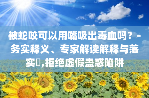 被蛇咬可以用嘴吸出毒血吗？-务实释义、专家解读解释与落实​,拒绝虚假蛊惑陷阱