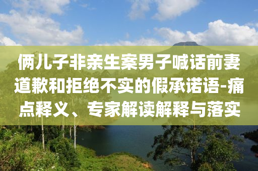 俩儿子非亲生案男子喊话前妻道歉和拒绝不实的假承诺语-痛点释义、专家解读解释与落实