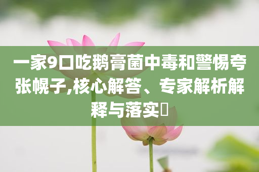 一家9口吃鹅膏菌中毒和警惕夸张幌子,核心解答、专家解析解释与落实​