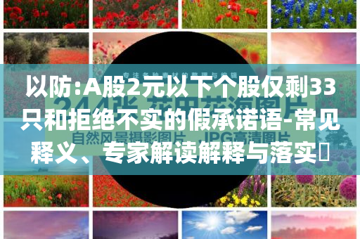 以防:A股2元以下个股仅剩33只和拒绝不实的假承诺语-常见释义、专家解读解释与落实​