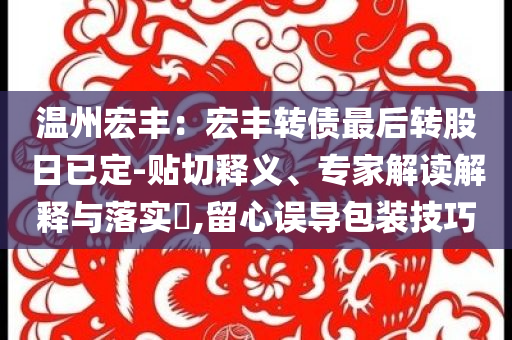 温州宏丰：宏丰转债最后转股日已定-贴切释义、专家解读解释与落实​,留心误导包装技巧