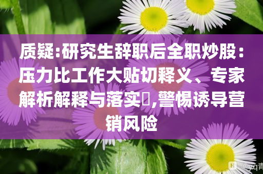 质疑:研究生辞职后全职炒股：压力比工作大贴切释义、专家解析解释与落实​,警惕诱导营销风险