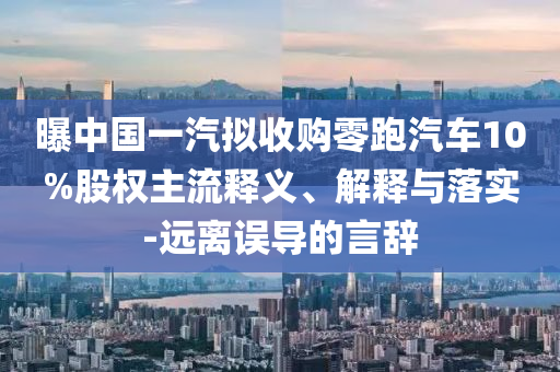 曝中国一汽拟收购零跑汽车10%股权主流释义、解释与落实-远离误导的言辞