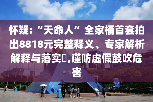 怀疑:“天命人”全家桶首套拍出8818元完整释义、专家解析解释与落实​,谨防虚假鼓吹危害