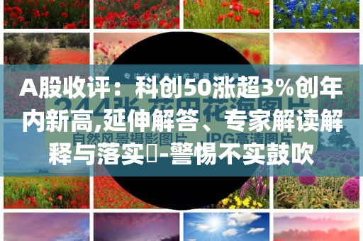 A股收评：科创50涨超3%创年内新高,延伸解答、专家解读解释与落实​-警惕不实鼓吹