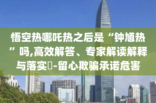 悟空热哪吒热之后是“钟馗热”吗,高效解答、专家解读解释与落实​-留心欺骗承诺危害