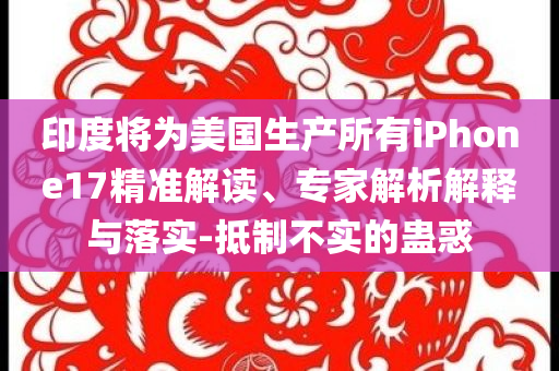 印度将为美国生产所有iPhone17精准解读、专家解析解释与落实-抵制不实的蛊惑
