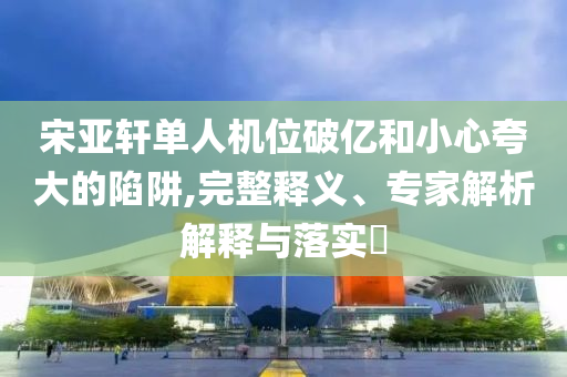 宋亚轩单人机位破亿和小心夸大的陷阱,完整释义、专家解析解释与落实​