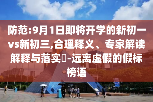 防范:9月1日即将开学的新初一vs新初三,合理释义、专家解读解释与落实​-远离虚假的假标榜语