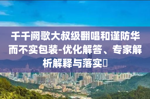 千千阙歌大叔级翻唱和谨防华而不实包装-优化解答、专家解析解释与落实​