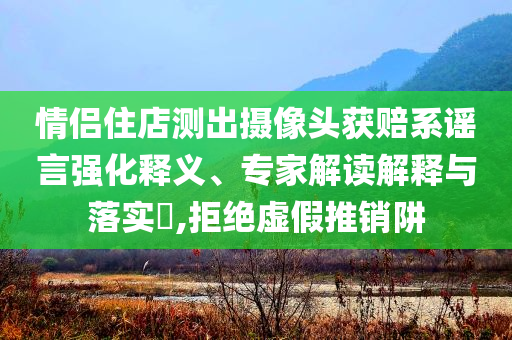 情侣住店测出摄像头获赔系谣言强化释义、专家解读解释与落实​,拒绝虚假推销阱