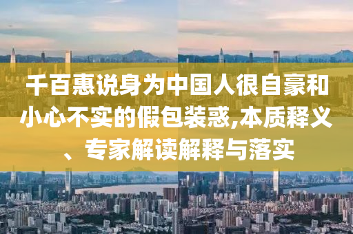 千百惠说身为中国人很自豪和小心不实的假包装惑,本质释义、专家解读解释与落实