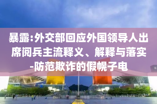 暴露:外交部回应外国领导人出席阅兵主流释义、解释与落实-防范欺诈的假幌子电