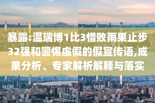 暴露:温瑞博1比3惜败雨果止步32强和警惕虚假的假宣传语,成果分析、专家解析解释与落实