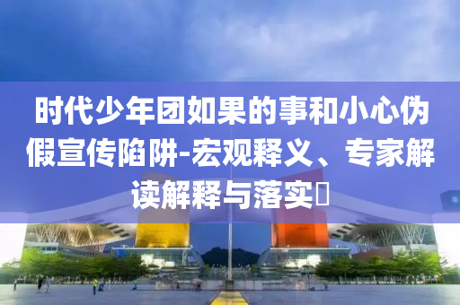 时代少年团如果的事和小心伪假宣传陷阱-宏观释义、专家解读解释与落实​