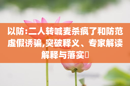以防:二人转喊麦杀疯了和防范虚假诱骗,突破释义、专家解读解释与落实​