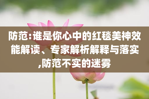 防范:谁是你心中的红毯美神效能解读、专家解析解释与落实,防范不实的迷雾