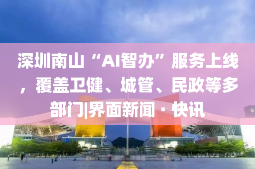 深圳南山“AI智办”服务上线，覆盖卫健、城管、民政等多部门|界面新闻 · 快讯