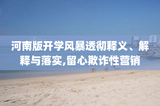 河南版开学风暴透彻释义、解释与落实,留心欺诈性营销