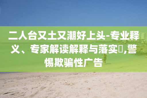 二人台又土又潮好上头-专业释义、专家解读解释与落实​,警惕欺骗性广告