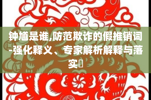 钟馗是谁,防范欺诈的假推销词-强化释义、专家解析解释与落实​