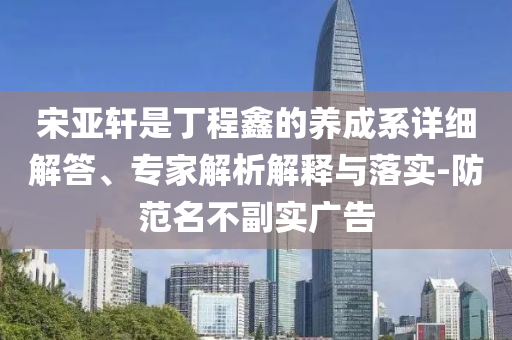 宋亚轩是丁程鑫的养成系详细解答、专家解析解释与落实-防范名不副实广告