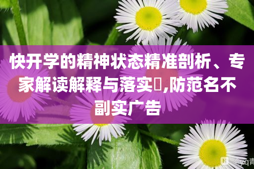 快开学的精神状态精准剖析、专家解读解释与落实​,防范名不副实广告