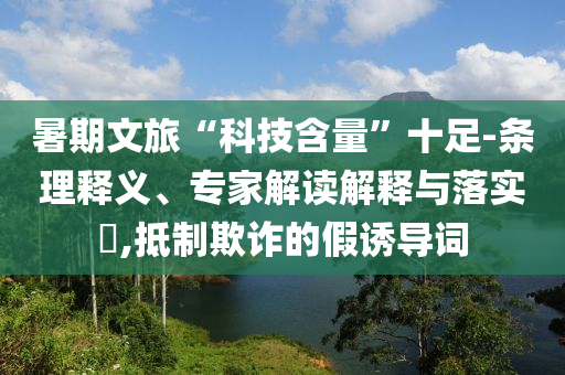 暑期文旅“科技含量”十足-条理释义、专家解读解释与落实​,抵制欺诈的假诱导词