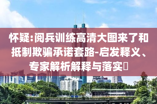 怀疑:阅兵训练高清大图来了和抵制欺骗承诺套路-启发释义、专家解析解释与落实​