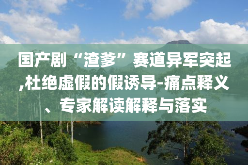 国产剧“渣爹”赛道异军突起,杜绝虚假的假诱导-痛点释义、专家解读解释与落实