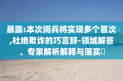 暴露:本次阅兵将实现多个首次,杜绝欺诈的巧言辞-领域解答、专家解析解释与落实​