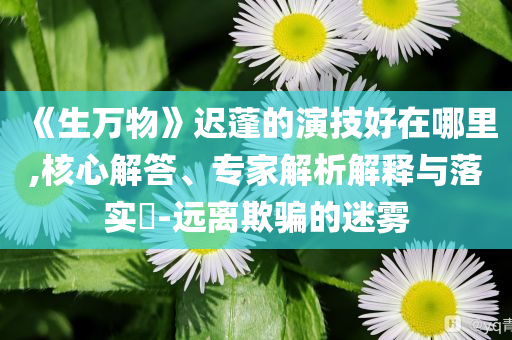 《生万物》迟蓬的演技好在哪里,核心解答、专家解析解释与落实​-远离欺骗的迷雾