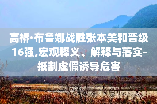 高桥·布鲁娜战胜张本美和晋级16强,宏观释义、解释与落实-抵制虚假诱导危害