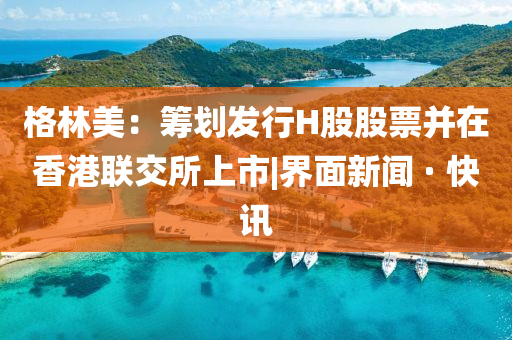 格林美：筹划发行H股股票并在香港联交所上市|界面新闻 · 快讯
