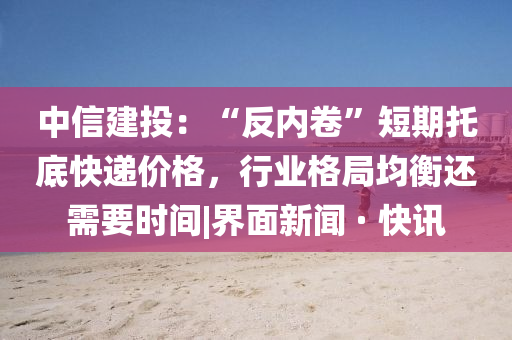 中信建投：“反内卷”短期托底快递价格，行业格局均衡还需要时间|界面新闻 · 快讯
