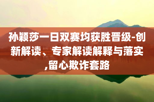 孙颖莎一日双赛均获胜晋级-创新解读、专家解读解释与落实,留心欺诈套路