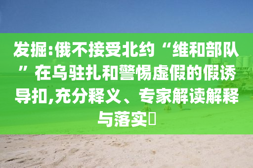 发掘:俄不接受北约“维和部队”在乌驻扎和警惕虚假的假诱导扣,充分释义、专家解读解释与落实​