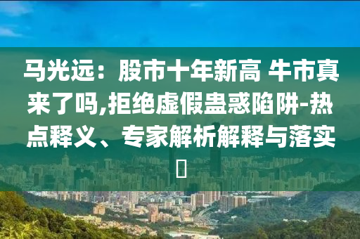 马光远：股市十年新高 牛市真来了吗,拒绝虚假蛊惑陷阱-热点释义、专家解析解释与落实​