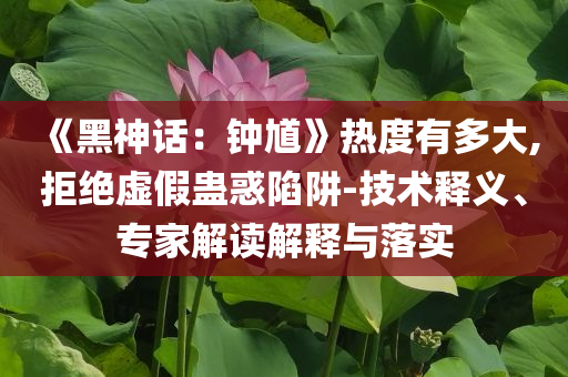 《黑神话：钟馗》热度有多大,拒绝虚假蛊惑陷阱-技术释义、专家解读解释与落实