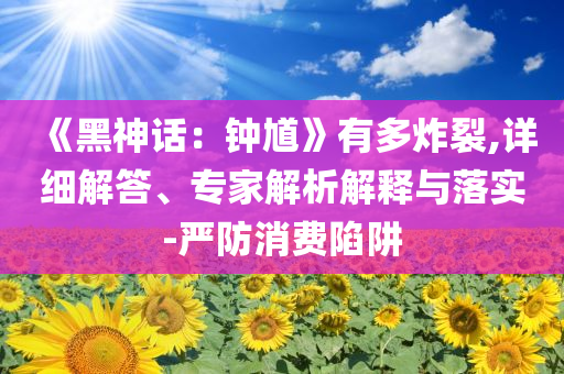 《黑神话：钟馗》有多炸裂,详细解答、专家解析解释与落实-严防消费陷阱