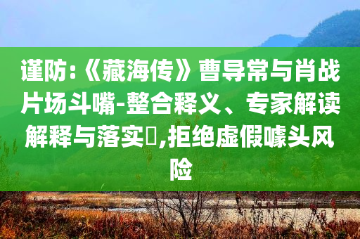 谨防:《藏海传》曹导常与肖战片场斗嘴-整合释义、专家解读解释与落实​,拒绝虚假噱头风险